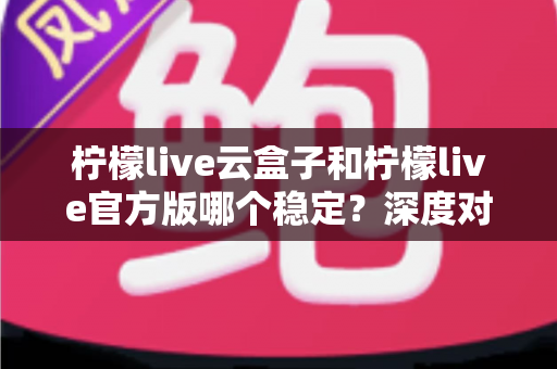 柠檬live云盒子和柠檬live官方版哪个稳定?深度对比评测帮你选出最合适的版本 柠檬live云盒子和柠檬live官方版哪个稳定?深度对比评测帮你选出最合适的版本