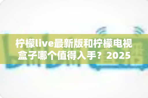 柠檬live最新版和柠檬电视盒子哪个值得入手？2025年最新选购对比全攻略