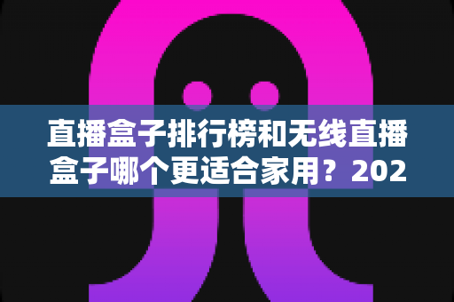 直播盒子排行榜和无线直播盒子哪个更适合家用？2025最新家庭选购指南与深度对比解析