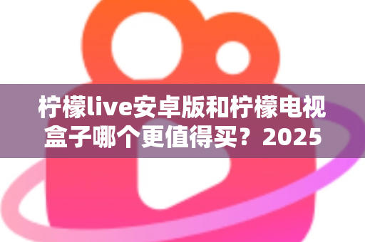 柠檬live安卓版和柠檬电视盒子哪个更值得买？2025年最全选购对比指南，看完不踩坑