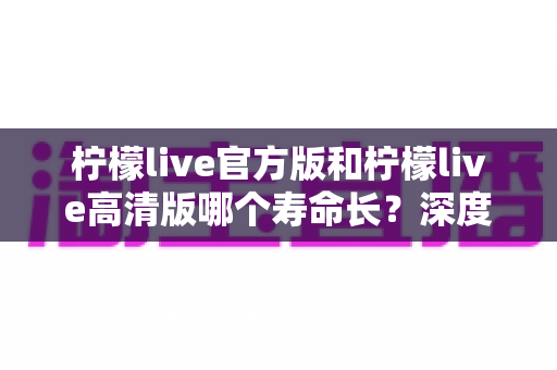 柠檬live官方版和柠檬live高清版哪个寿命长?深度对比分析帮你选出更持久的直播伴侣 柠檬live官方版和柠檬live高清版哪个寿命长?深度对比分析帮你选出更持久的直播伴侣