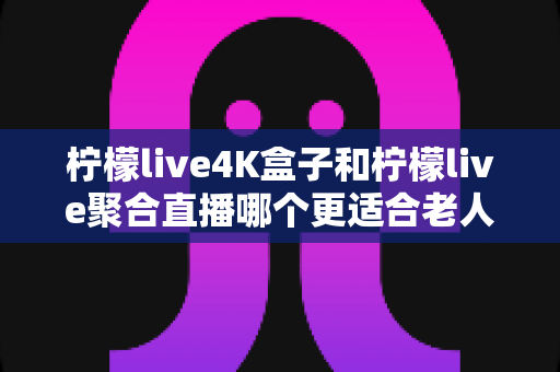 柠檬live4K盒子和柠檬live聚合直播哪个更适合老人用?子女必看的孝心选购全指南 柠檬live4K盒子和柠檬live聚合直播哪个更适合老人用?子女必看的孝心选购全指南