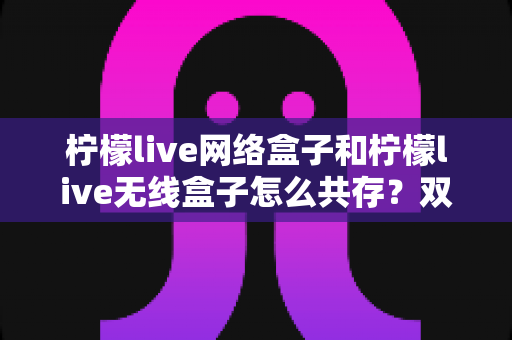 柠檬live网络盒子和柠檬live无线盒子怎么共存？双版本安装与使用一站式实用指南
