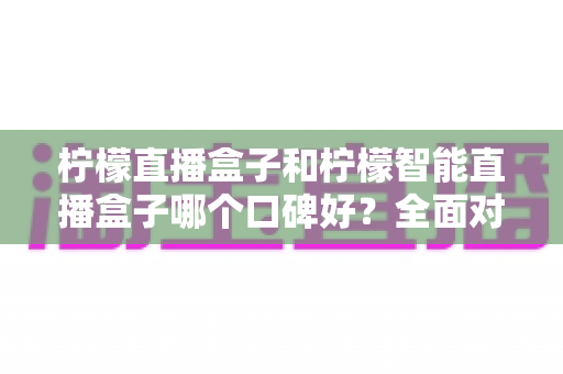 柠檬直播盒子和柠檬智能直播盒子哪个口碑好?全面对比测评帮你选出更值得入手的那一款 柠檬直播盒子和柠檬智能直播盒子哪个口碑好?全面对比测评帮你选出更值得入手的那一款