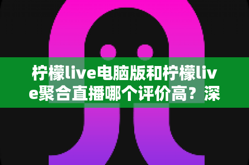 柠檬live电脑版和柠檬live聚合直播哪个评价高？深度对比评测帮你选对版本