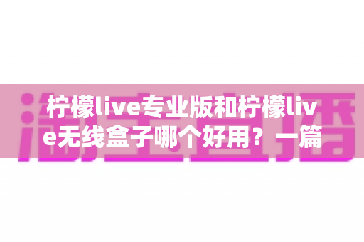 柠檬live专业版和柠檬live无线盒子哪个好用?一篇看懂差异的选购对比指南 柠檬live专业版和柠檬live无线盒子哪个好用?一篇看懂差异的选购对比指南