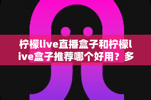 柠檬live直播盒子和柠檬live盒子推荐哪个好用?多维度深度对比,帮你一次选对不纠结 柠檬live直播盒子和柠檬live盒子推荐哪个好用?多维度深度对比,帮你一次选对不纠结