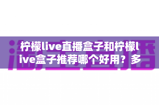 柠檬live直播盒子和柠檬live盒子推荐哪个好用？多维度深度对比，帮你一次选对不纠结