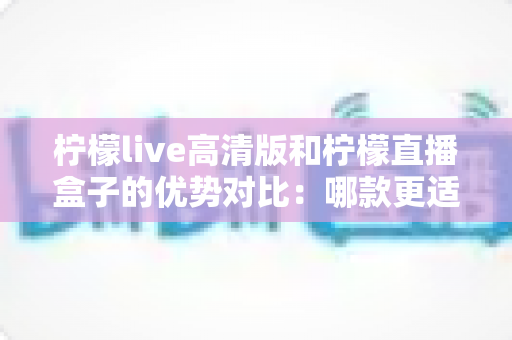 柠檬live高清版和柠檬直播盒子的优势对比:哪款更适合你的观影需求?深度解析与选购指南 柠檬live高清版和柠檬直播盒子的优势对比:哪款更适合你的观影需求?深度解析与选购指南