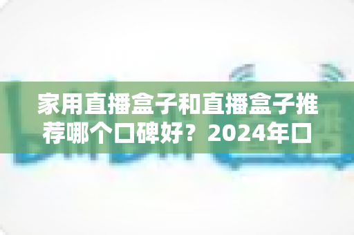 家用直播盒子和直播盒子推荐哪个口碑好？2024年口碑选购全指南：从画质、稳定性到性价比的深度解析