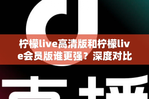 柠檬live高清版和柠檬live会员版谁更强?深度对比测评帮你选对版本 柠檬live高清版和柠檬live会员版谁更强?深度对比测评帮你选对版本