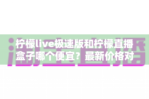 柠檬live极速版和柠檬直播盒子哪个便宜？最新价格对比与省钱选购全攻略