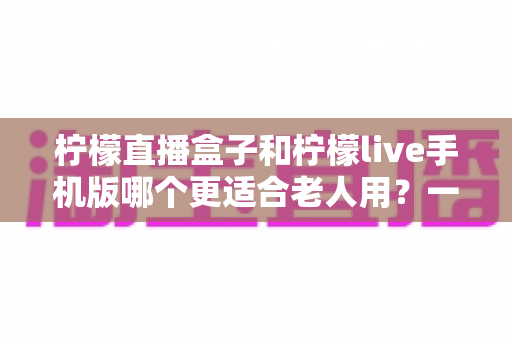 柠檬直播盒子和柠檬live手机版哪个更适合老人用？一文看懂两大优缺点，帮长辈选对不踩坑