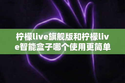 柠檬live旗舰版和柠檬live智能盒子哪个使用更简单？——新手也能秒懂的选购与上手全指南