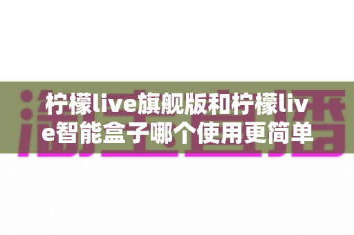 柠檬live旗舰版和柠檬live智能盒子哪个使用更简单？——新手也能秒懂的选购与上手全指南
