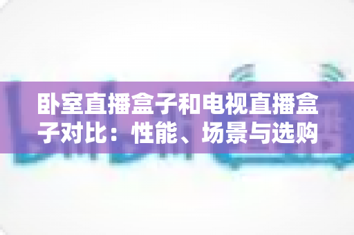 卧室直播盒子和电视直播盒子对比:性能、场景与选购全攻略,一文帮你选对不选贵 卧室直播盒子和电视直播盒子对比:性能、场景与选购全攻略,一文帮你选对不选贵