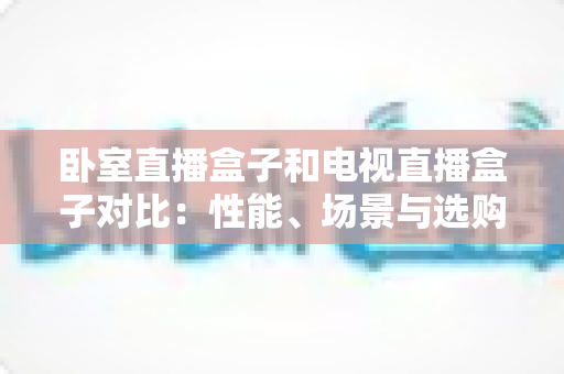 卧室直播盒子和电视直播盒子对比:性能、场景与选购全攻略,一文帮你选对不选贵 卧室直播盒子和电视直播盒子对比:性能、场景与选购全攻略,一文帮你选对不选贵