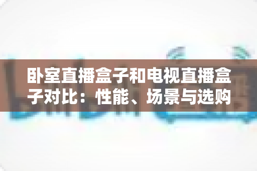 卧室直播盒子和电视直播盒子对比：性能、场景与选购全攻略，一文帮你选对不选贵