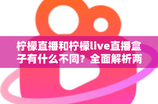 柠檬直播和柠檬live直播盒子有什么不同?全面解析两者差异,帮你选对直播工具 柠檬直播和柠檬live直播盒子有什么不同?全面解析两者差异,帮你选对直播工具