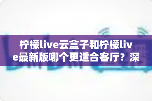 柠檬live云盒子和柠檬live最新版哪个更适合客厅?深度对比解析,帮你找到最佳客厅观影方案 柠檬live云盒子和柠檬live最新版哪个更适合客厅?深度对比解析,帮你找到最佳客厅观影方案