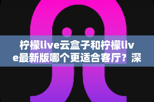 柠檬live云盒子和柠檬live最新版哪个更适合客厅？深度对比解析，帮你找到最佳客厅观影方案