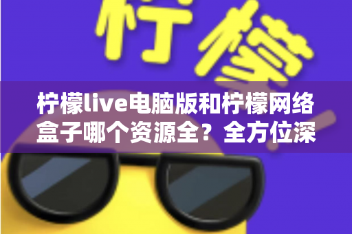 柠檬live电脑版和柠檬网络盒子哪个资源全?全方位深度对比与实用选购指南 柠檬live电脑版和柠檬网络盒子哪个资源全?全方位深度对比与实用选购指南