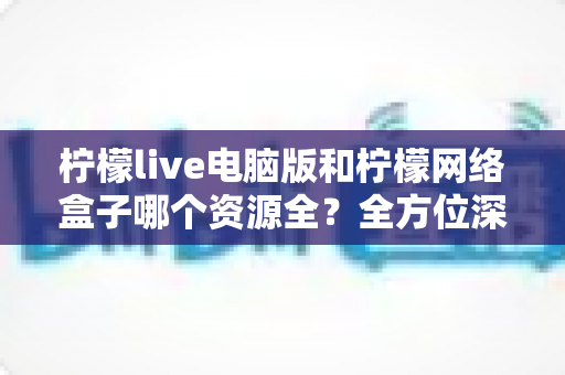 柠檬live电脑版和柠檬网络盒子哪个资源全?全方位深度对比与实用选购指南 柠檬live电脑版和柠檬网络盒子哪个资源全?全方位深度对比与实用选购指南