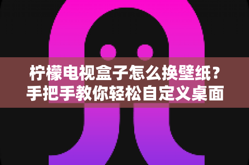 柠檬电视盒子怎么换壁纸？手把手教你轻松自定义桌面背景，打造个性化观影体验