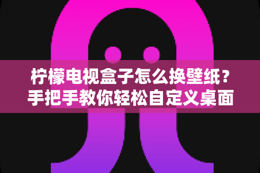 柠檬电视盒子怎么换壁纸？手把手教你轻松自定义桌面背景，打造个性化观影体验