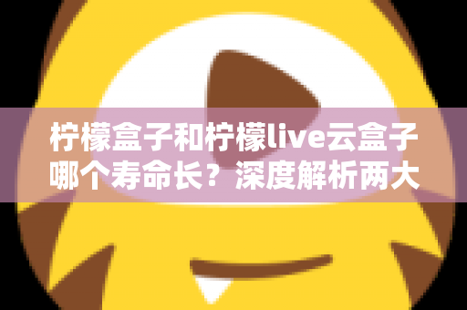 柠檬盒子和柠檬live云盒子哪个寿命长？深度解析两大设备使用寿命差异与选购指南