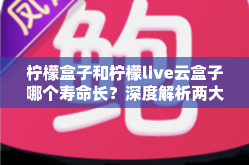 柠檬盒子和柠檬live云盒子哪个寿命长？深度解析两大设备使用寿命差异与选购指南