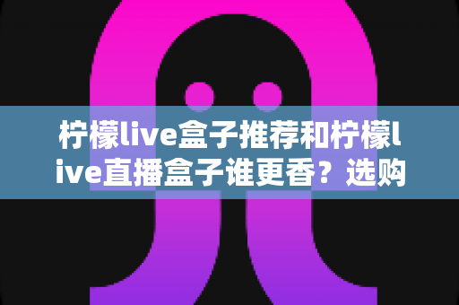 柠檬live盒子推荐和柠檬live直播盒子谁更香?选购前必看的深度对比指南 柠檬live盒子推荐和柠檬live直播盒子谁更香?选购前必看的深度对比指南