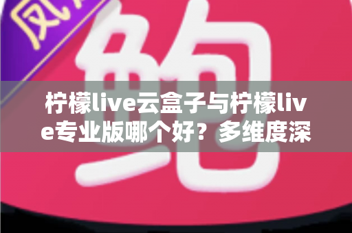 柠檬live云盒子与柠檬live专业版哪个好?多维度深度对比,帮你选出最适合自己的直播工具方案 柠檬live云盒子与柠檬live专业版哪个好?多维度深度对比,帮你选出最适合自己的直播工具方案