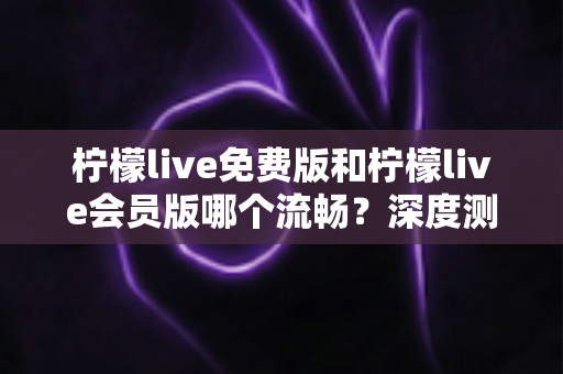 柠檬live免费版和柠檬live会员版哪个流畅？深度测评帮你选出最佳体验方案