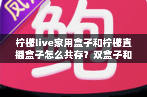 柠檬live家用盒子和柠檬直播盒子怎么共存？双盒子和谐共处的实用指南与优化方案