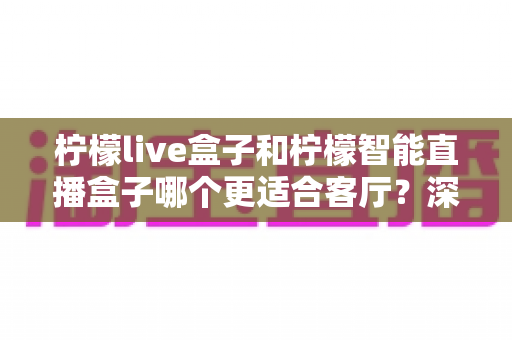 柠檬live盒子和柠檬智能直播盒子哪个更适合客厅?深度对比解析帮你选对大屏娱乐中枢 柠檬live盒子和柠檬智能直播盒子哪个更适合客厅?深度对比解析帮你选对大屏娱乐中枢