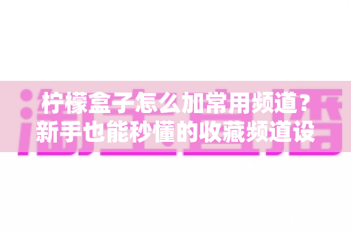 柠檬盒子怎么加常用频道？新手也能秒懂的收藏频道设置全攻略
