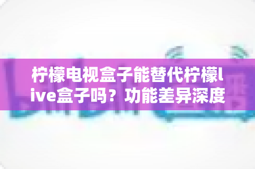 柠檬电视盒子能替代柠檬live盒子吗？功能差异深度对比与选购指南