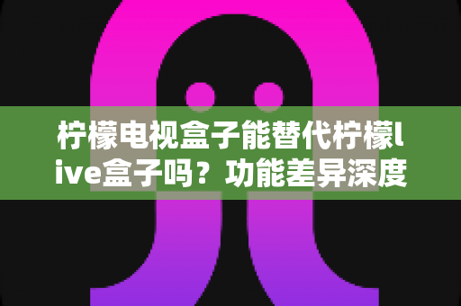 柠檬电视盒子能替代柠檬live盒子吗？功能差异深度对比与选购指南