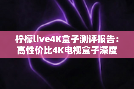 柠檬live4K盒子测评报告：高性价比4K电视盒子深度评测，画质、直播、系统全方位真实体验一网打尽