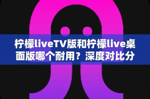 柠檬liveTV版和柠檬live桌面版哪个耐用？深度对比分析与选购指南