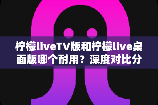 柠檬liveTV版和柠檬live桌面版哪个耐用？深度对比分析与选购指南