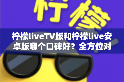 柠檬liveTV版和柠檬live安卓版哪个口碑好？全方位对比评测帮你选对版本