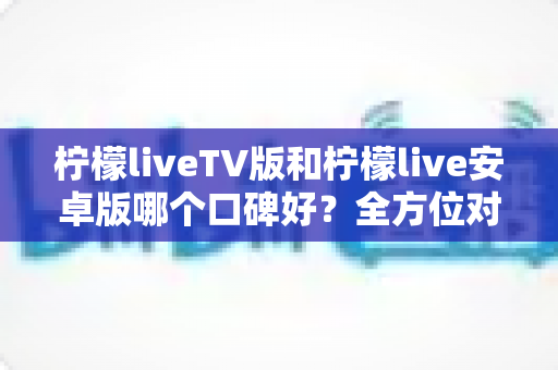 柠檬liveTV版和柠檬live安卓版哪个口碑好？全方位对比评测帮你选对版本