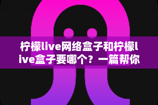 柠檬live网络盒子和柠檬live盒子要哪个？一篇帮你快速做出正确选择的实用指南