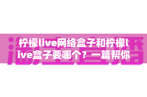 柠檬live网络盒子和柠檬live盒子要哪个？一篇帮你快速做出正确选择的实用指南