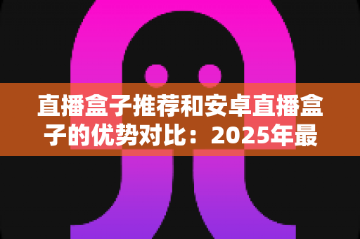直播盒子推荐和安卓直播盒子的优势对比：2025年最新选购指南与深度评测