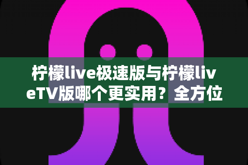 柠檬live极速版与柠檬liveTV版哪个更实用？全方位深度对比，帮你选对最适合的版本