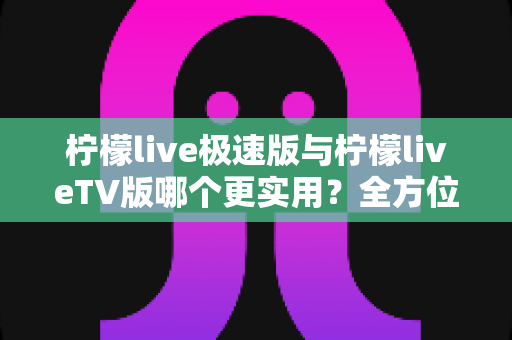 柠檬live极速版与柠檬liveTV版哪个更实用？全方位深度对比，帮你选对最适合的版本