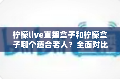 柠檬live直播盒子和柠檬盒子哪个适合老人?全面对比分析与贴心选购指南 柠檬live直播盒子和柠檬盒子哪个适合老人?全面对比分析与贴心选购指南